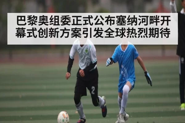巴黎奥组委正式公布塞纳河畔开幕式创新方案引发全球热烈期待