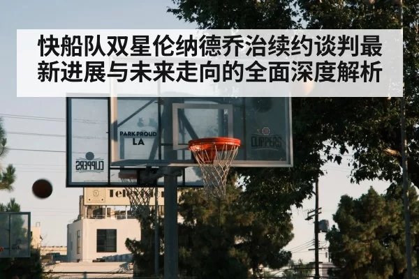 快船队双星伦纳德乔治续约谈判最新进展与未来走向的全面深度解析