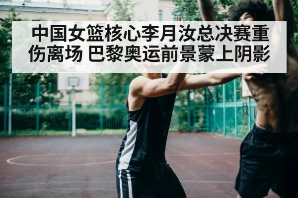 中国女篮核心李月汝总决赛重伤离场 巴黎奥运前景蒙上阴影