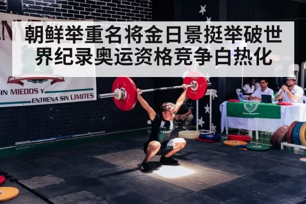 朝鲜举重名将金日景挺举破世界纪录奥运资格竞争白热化