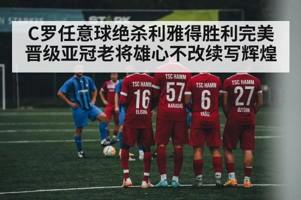 C罗任意球绝杀利雅得胜利完美晋级亚冠老将雄心不改续写辉煌